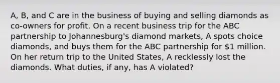 A, B, and C are in the business of buying and selling diamonds as co-owners for profit. On a recent business trip for the ABC partnership to Johannesburg's diamond markets, A spots choice diamonds, and buys them for the ABC partnership for 1 million. On her return trip to the United States, A recklessly lost the diamonds. What duties, if any, has A violated?