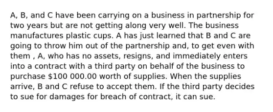 A, B, and C have been carrying on a business in partnership for two years but are not getting along very well. The business manufactures plastic cups. A has just learned that B and C are going to throw him out of the partnership and, to get even with them , A, who has no assets, resigns, and immediately enters into a contract with a third party on behalf of the business to purchase 100 000.00 worth of supplies. When the supplies arrive, B and C refuse to accept them. If the third party decides to sue for damages for breach of contract, it can sue.