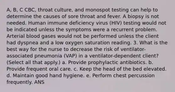 A, B, C CBC, throat culture, and monospot testing can help to determine the causes of sore throat and fever. A biopsy is not needed. Human immune deficiency virus (HIV) testing would not be indicated unless the symptoms were a recurrent problem. Arterial blood gases would not be performed unless the client had dyspnea and a low oxygen saturation reading. 3. What is the best way for the nurse to decrease the risk of ventilator-associated pneumonia (VAP) in a ventilator-dependent client? (Select all that apply.) a. Provide prophylactic antibiotics. b. Provide frequent oral care. c. Keep the head of the bed elevated. d. Maintain good hand hygiene. e. Perform chest percussion frequently. ANS