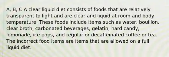 A, B, C A clear liquid diet consists of foods that are relatively transparent to light and are clear and liquid at room and body temperature. These foods include items such as water, bouillon, clear broth, carbonated beverages, gelatin, hard candy, lemonade, ice pops, and regular or decaffeinated coffee or tea. The incorrect food items are items that are allowed on a full liquid diet.