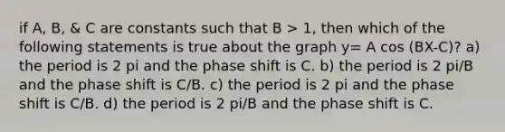 if A, B, & C are constants such that B > 1, then which of the following statements is true about the graph y= A cos (BX-C)? a) the period is 2 pi and the phase shift is C. b) the period is 2 pi/B and the phase shift is C/B. c) the period is 2 pi and the phase shift is C/B. d) the period is 2 pi/B and the phase shift is C.