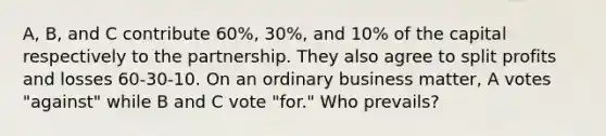 A, B, and C contribute 60%, 30%, and 10% of the capital respectively to the partnership. They also agree to split profits and losses 60-30-10. On an ordinary business matter, A votes "against" while B and C vote "for." Who prevails?