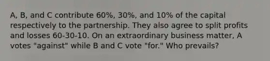 A, B, and C contribute 60%, 30%, and 10% of the capital respectively to the partnership. They also agree to split profits and losses 60-30-10. On an extraordinary business matter, A votes "against" while B and C vote "for." Who prevails?