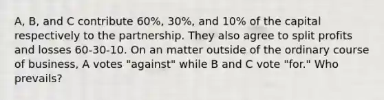 A, B, and C contribute 60%, 30%, and 10% of the capital respectively to the partnership. They also agree to split profits and losses 60-30-10. On an matter outside of the ordinary course of business, A votes "against" while B and C vote "for." Who prevails?