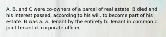 A, B, and C were co-owners of a parcel of real estate. B died and his interest passed, according to his will, to become part of his estate. B was a: a. Tenant by the entirety b. Tenant in common c. Joint tenant d. corporate officer