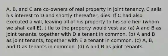 A, B, and C are co-owners of real property in joint tenancy. C sells his interest to D and shortly thereafter, dies. If C had also executed a will, leaving all of his property to his sole heir (whom we shall call E), title to the property would vest as: (a) A and B as joint tenants, together with D a tenant in common. (b) A and B as joint tenants, together with E a tenant in common. (c) A, B, and D as tenants in common. (d) A and B as joint tenants.