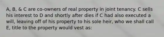 A, B, & C are co-owners of real property in joint tenancy. C sells his interest to D and shortly after dies if C had also executed a will, leaving off of his property to his sole heir, who we shall call E, title to the property would vest as: