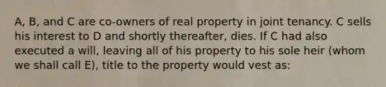 A, B, and C are co-owners of real property in joint tenancy. C sells his interest to D and shortly thereafter, dies. If C had also executed a will, leaving all of his property to his sole heir (whom we shall call E), title to the property would vest as: