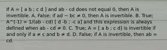 If A = [ a b ; c d ] and ab - cd does not equal 0, then A is invertible. A. False; if ad − bc ≠​ 0, then A is invertible. B. True; A^(-1) = 1/(ab - cd) [ d -b ; -c a] and this expression is always defined when ab - cd ≠ 0. C. True; A = [ a b ; c d] is invertible if and only if a ≠ c and b ≠ d. D. False; if A is​ invertible, then ab = cd.