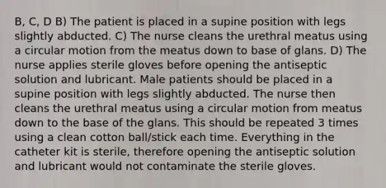 B, C, D B) The patient is placed in a supine position with legs slightly abducted. C) The nurse cleans the urethral meatus using a circular motion from the meatus down to base of glans. D) The nurse applies sterile gloves before opening the antiseptic solution and lubricant. Male patients should be placed in a supine position with legs slightly abducted. The nurse then cleans the urethral meatus using a circular motion from meatus down to the base of the glans. This should be repeated 3 times using a clean cotton ball/stick each time. Everything in the catheter kit is sterile, therefore opening the antiseptic solution and lubricant would not contaminate the sterile gloves.