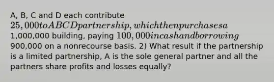 A, B, C and D each contribute 25,000 to ABCD partnership, which then purchases a1,000,000 building, paying 100,000 in cash and borrowing900,000 on a nonrecourse basis. 2) What result if the partnership is a limited partnership, A is the sole general partner and all the partners share profits and losses equally?