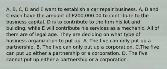 A, B, C, D and E want to establish a car repair business. A, B and C each have the amount of P200,000.00 to contribute to the business capital. D is to contribute to the firm his lot and building, while E will contribute his services as a mechanic. All of them are of legal age. They are deciding on what type of business organization to put up. A. The five can only put up a partnership. B. The five can only put up a corporation. C.The five can put up either a partnership or a corporation. D. The five cannot put up either a partnership or a corporation.