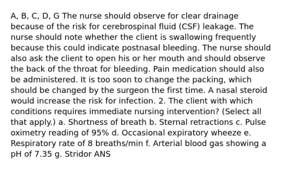 A, B, C, D, G The nurse should observe for clear drainage because of the risk for cerebrospinal fluid (CSF) leakage. The nurse should note whether the client is swallowing frequently because this could indicate postnasal bleeding. The nurse should also ask the client to open his or her mouth and should observe the back of the throat for bleeding. Pain medication should also be administered. It is too soon to change the packing, which should be changed by the surgeon the first time. A nasal steroid would increase the risk for infection. 2. The client with which conditions requires immediate nursing intervention? (Select all that apply.) a. Shortness of breath b. Sternal retractions c. Pulse oximetry reading of 95% d. Occasional expiratory wheeze e. Respiratory rate of 8 breaths/min f. Arterial blood gas showing a pH of 7.35 g. Stridor ANS