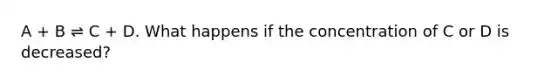 A + B ⇌ C + D. What happens if the concentration of C or D is decreased?