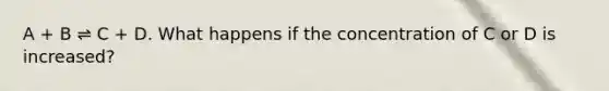 A + B ⇌ C + D. What happens if the concentration of C or D is increased?