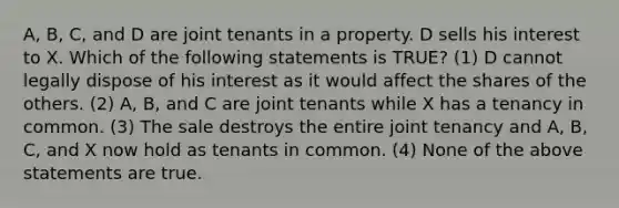 A, B, C, and D are joint tenants in a property. D sells his interest to X. Which of the following statements is TRUE? (1) D cannot legally dispose of his interest as it would affect the shares of the others. (2) A, B, and C are joint tenants while X has a tenancy in common. (3) The sale destroys the entire joint tenancy and A, B, C, and X now hold as tenants in common. (4) None of the above statements are true.