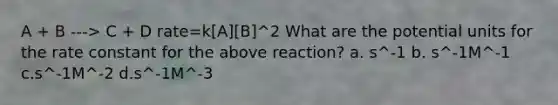 A + B ---> C + D rate=k[A][B]^2 What are the potential units for the rate constant for the above reaction? a. s^-1 b. s^-1M^-1 c.s^-1M^-2 d.s^-1M^-3