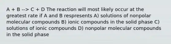 A + B --> C + D The reaction will most likely occur at the greatest rate if A and B respresents A) solutions of nonpolar molecular compounds B) ionic compounds in the solid phase C) solutions of ionic compounds D) nonpolar molecular compounds in the solid phase