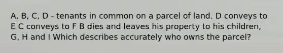 A, B, C, D - tenants in common on a parcel of land. D conveys to E C conveys to F B dies and leaves his property to his children, G, H and I Which describes accurately who owns the parcel?