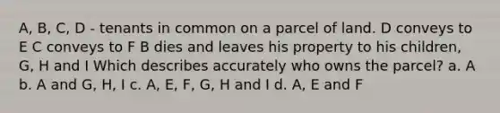 A, B, C, D - tenants in common on a parcel of land. D conveys to E C conveys to F B dies and leaves his property to his children, G, H and I Which describes accurately who owns the parcel? a. A b. A and G, H, I c. A, E, F, G, H and I d. A, E and F