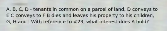 A, B, C, D - tenants in common on a parcel of land. D conveys to E C conveys to F B dies and leaves his property to his children, G, H and I With reference to #23, what interest does A hold?