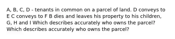 A, B, C, D - tenants in common on a parcel of land. D conveys to E C conveys to F B dies and leaves his property to his children, G, H and I Which describes accurately who owns the parcel? Which describes accurately who owns the parcel?