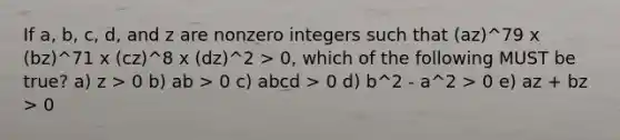 If a, b, c, d, and z are nonzero integers such that (az)^79 x (bz)^71 x (cz)^8 x (dz)^2 > 0, which of the following MUST be true? a) z > 0 b) ab > 0 c) abcd > 0 d) b^2 - a^2 > 0 e) az + bz > 0