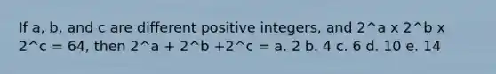 If a, b, and c are different positive integers, and 2^a x 2^b x 2^c = 64, then 2^a + 2^b +2^c = a. 2 b. 4 c. 6 d. 10 e. 14