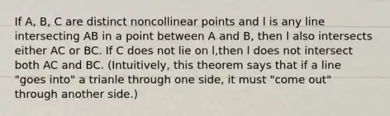 If A, B, C are distinct noncollinear points and l is any line intersecting AB in a point between A and B, then l also intersects either AC or BC. If C does not lie on l,then l does not intersect both AC and BC. (Intuitively, this theorem says that if a line "goes into" a trianle through one side, it must "come out" through another side.)