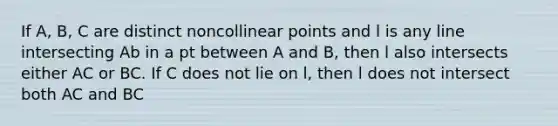 If A, B, C are distinct noncollinear points and l is any line intersecting Ab in a pt between A and B, then l also intersects either AC or BC. If C does not lie on l, then l does not intersect both AC and BC