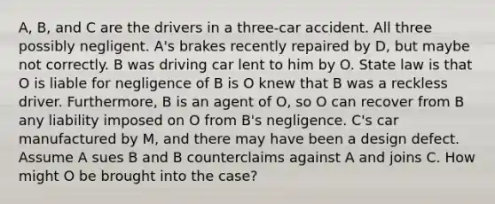 A, B, and C are the drivers in a three-car accident. All three possibly negligent. A's brakes recently repaired by D, but maybe not correctly. B was driving car lent to him by O. State law is that O is liable for negligence of B is O knew that B was a reckless driver. Furthermore, B is an agent of O, so O can recover from B any liability imposed on O from B's negligence. C's car manufactured by M, and there may have been a design defect. Assume A sues B and B counterclaims against A and joins C. How might O be brought into the case?