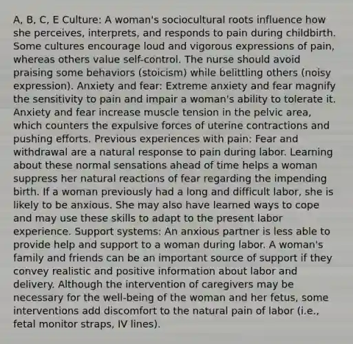 A, B, C, E Culture: A woman's sociocultural roots influence how she perceives, interprets, and responds to pain during childbirth. Some cultures encourage loud and vigorous expressions of pain, whereas others value self-control. The nurse should avoid praising some behaviors (stoicism) while belittling others (noisy expression). Anxiety and fear: Extreme anxiety and fear magnify the sensitivity to pain and impair a woman's ability to tolerate it. Anxiety and fear increase muscle tension in the pelvic area, which counters the expulsive forces of uterine contractions and pushing efforts. Previous experiences with pain: Fear and withdrawal are a natural response to pain during labor. Learning about these normal sensations ahead of time helps a woman suppress her natural reactions of fear regarding the impending birth. If a woman previously had a long and difficult labor, she is likely to be anxious. She may also have learned ways to cope and may use these skills to adapt to the present labor experience. Support systems: An anxious partner is less able to provide help and support to a woman during labor. A woman's family and friends can be an important source of support if they convey realistic and positive information about labor and delivery. Although the intervention of caregivers may be necessary for the well-being of the woman and her fetus, some interventions add discomfort to the natural pain of labor (i.e., fetal monitor straps, IV lines).