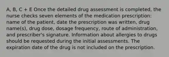 A, B, C + E Once the detailed drug assessment is completed, the nurse checks seven elements of the medication prescription: name of the patient, date the prescription was written, drug name(s), drug dose, dosage frequency, route of administration, and prescriber's signature. Information about allergies to drugs should be requested during the initial assessments. The expiration date of the drug is not included on the prescription.