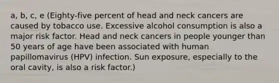 a, b, c, e (Eighty-five percent of head and neck cancers are caused by tobacco use. Excessive alcohol consumption is also a major risk factor. Head and neck cancers in people younger than 50 years of age have been associated with human papillomavirus (HPV) infection. Sun exposure, especially to the oral cavity, is also a risk factor.)