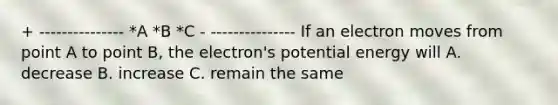 + --------------- *A *B *C - --------------- If an electron moves from point A to point B, the electron's potential energy will A. decrease B. increase C. remain the same