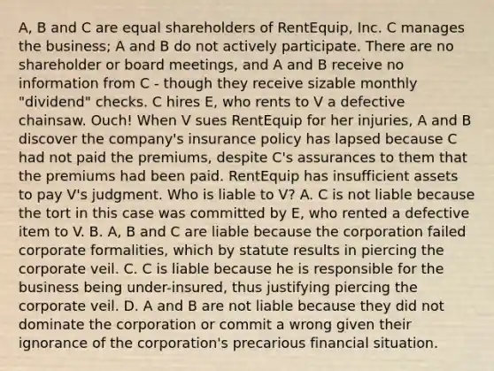 A, B and C are equal shareholders of RentEquip, Inc. C manages the business; A and B do not actively participate. There are no shareholder or board meetings, and A and B receive no information from C - though they receive sizable monthly "dividend" checks. C hires E, who rents to V a defective chainsaw. Ouch! When V sues RentEquip for her injuries, A and B discover the company's insurance policy has lapsed because C had not paid the premiums, despite C's assurances to them that the premiums had been paid. RentEquip has insufficient assets to pay V's judgment. Who is liable to V? A. C is not liable because the tort in this case was committed by E, who rented a defective item to V. B. A, B and C are liable because the corporation failed corporate formalities, which by statute results in piercing the corporate veil. C. C is liable because he is responsible for the business being under-insured, thus justifying piercing the corporate veil. D. A and B are not liable because they did not dominate the corporation or commit a wrong given their ignorance of the corporation's precarious financial situation.