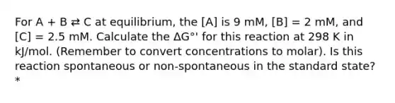 For A + B ⇄ C at equilibrium, the [A] is 9 mM, [B] = 2 mM, and [C] = 2.5 mM. Calculate the ΔG°' for this reaction at 298 K in kJ/mol. (Remember to convert concentrations to molar). Is this reaction spontaneous or non-spontaneous in the standard state? *