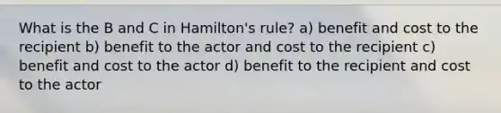 What is the B and C in Hamilton's rule? a) benefit and cost to the recipient b) benefit to the actor and cost to the recipient c) benefit and cost to the actor d) benefit to the recipient and cost to the actor