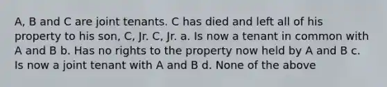 A, B and C are joint tenants. C has died and left all of his property to his son, C, Jr. C, Jr. a. Is now a tenant in common with A and B b. Has no rights to the property now held by A and B c. Is now a joint tenant with A and B d. None of the above