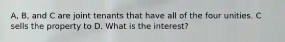 A, B, and C are joint tenants that have all of the four unities. C sells the property to D. What is the interest?