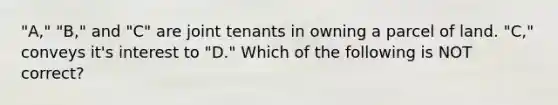 "A," "B," and "C" are joint tenants in owning a parcel of land. "C," conveys it's interest to "D." Which of the following is NOT correct?