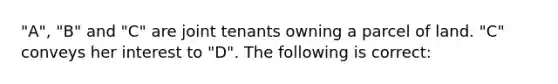 "A", "B" and "C" are joint tenants owning a parcel of land. "C" conveys her interest to "D". The following is correct: