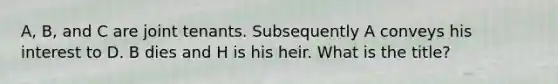 A, B, and C are joint tenants. Subsequently A conveys his interest to D. B dies and H is his heir. What is the title?