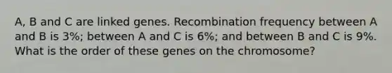 A, B and C are linked genes. Recombination frequency between A and B is 3%; between A and C is 6%; and between B and C is 9%. What is the order of these genes on the chromosome?