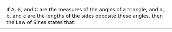 If​ A, B, and C are the measures of the angles of a​ triangle, and​ a, b, and c are the lengths of the sides opposite these​ angles, then the Law of Sines states that: