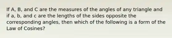 If​ A, B, and C are the measures of the angles of any triangle and if​ a, b, and c are the lengths of the sides opposite the corresponding​ angles, then which of the following is a form of the Law of​ Cosines?