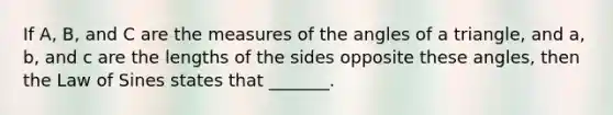 If​ A, B, and C are the measures of the angles of a​ triangle, and​ a, b, and c are the lengths of the sides opposite these​ angles, then the Law of Sines states that​ _______.