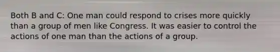 Both B and C: One man could respond to crises more quickly than a group of men like Congress. It was easier to control the actions of one man than the actions of a group.