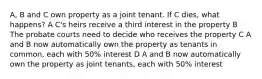 A, B and C own property as a joint tenant. If C dies, what happens? A C's heirs receive a third interest in the property B The probate courts need to decide who receives the property С A and B now automatically own the property as tenants in common, each with 50% interest D A and B now automatically own the property as joint tenants, each with 50% interest