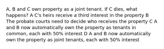 A, B and C own property as a joint tenant. If C dies, what happens? A C's heirs receive a third interest in the property B The probate courts need to decide who receives the property С A and B now automatically own the property as tenants in common, each with 50% interest D A and B now automatically own the property as joint tenants, each with 50% interest